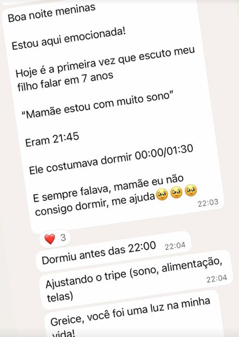Boa noite meninas. Estou aqui emocionada! Hoje é a primeira vez que escuto meu filho falar em 7 anos: Mamãe estou com muito sono. Eram 21:45. Ele costumava dormir 00:00/01:30. E sempre falava, mamãe eu não consigo dormir, me ajuda. Dormiu antes das 22:00. Ajustando o tripé (sono, alimentação, telas). Greice, você foi uma luz na minha vida!